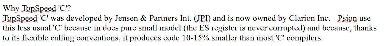 A different document:

Why TopSpeed 'C'?

TopSpeed 'C' was developed by Jensen & Partners Int. (JPI) and is now owned by Clarion Inc.    Psion use this less usual 'C' because in does pure small model (the ES register is never corrupted) and because, thanks to its flexible calling conventions, it produces code 10-15% smaller than most 'C' compilers.