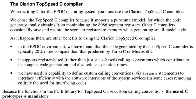 From "PLIB Reference":

The Clarion TopSpeed C compiler

When writing C for the EPOC operating system you must use the Clarion TopSpeed C compiler.

We chose the TopSpeed C compiler because it supports a pure small model, for which the code
generator totally abstains from manipulating the 8086 segment registers. Other C compilers
occasionally save and restore the segment registers to memory when generating small model code.

As it happens there are other benefits to using the Clarion TopSpeed C compiler:

- in the EPOC environment, we have found that the code generated by the TopSpeed C compiler is
typically 20% more compact than that produced by Turbo C or Microsoft C
- it supports register-based (rather than just stack-based) calling conventions which contribute to
its compact code generation and also reduce execution times
- we have used its capability to define custom calling conventions (via #pragma statements) to
interface3 efficiently with the software interrupts of the system services (in some cases removing
entirely the need for interfacing code)

Because the functions in the PLIB library for TopSpeed C use custom calling conventions, the use of C
prototypes is mandatory.