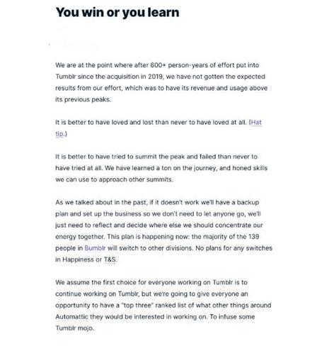 Screenshot of reported Automattic memo titled “You win or you learn.” “We are at the point where after 600+ person-years of effort put into Tumblr since the acquisition in 2019, we have not gotten the expected results from our effort, which was to have its revenue and usage above its previous peaks.
It is better to have loved and lost than never to have loved at all. It is better to have tried to summit the peak and failed than never to have tried at all. We have learned a ton on the journey, and honed skills we can use to approach other summits.
As we talked about in the past, if it doesn't work we'll have a backup plan and set up the business so we don't need to let anyone go, we'll just need to reflect and decide where else we should concentrate our energy together. This plan is happening now: the majority of the 139 people in Bumbir will switch to other divisions. No plans for any switches in Happiness or T&S. We assume the first choice for everyone working on Tumblr is to continue working on Tumblr, but we're going to give everyone an opportunity to have a "top three" ranked list of what other things around Automatic they would be interested in working on. To infuse some Tumblr mojo.”