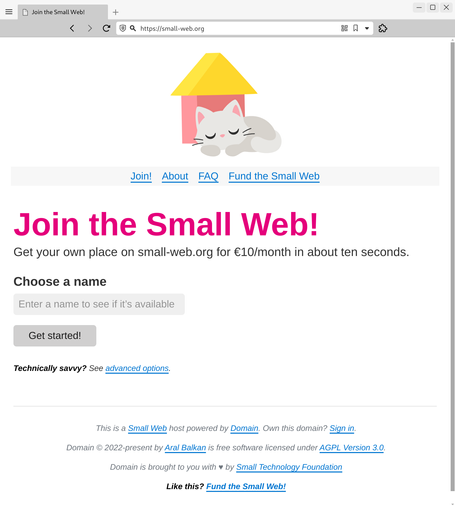 Screenshot of prototype of the page described in the post. The header image is a minimalist illustration of a grey cat sleeping in front of a basic house (a brick-coloured block with a yellow triangle on top as the roof).

The navigation under it has links for Join!, About, FAQ, and Fund the Small Web

The heading reads Join the Small Web! in large pink text.

Subtitle under it reads “Get your own place on small-web.org for €10/month in about ten seconds.

Under that is a simple form with a single text input labelled “Choose a name” with placeholder text that reads “Enter a name to see if it’s available”, followed by a Get started! button.

Under that, in smaller, italics text: (bold) Technically savvy? (end bold) See link: advanced options

Under that is a footer with links:

This is a Small Web host powered by Domain. Own this domain? Sign in.

Domain © 2022-present by Aral Balkan is free software licensed under AGPL Version 3.0.

Domain is brought to you with ♥ by Small Technology Foundation

Like this? Fund the Small Web!