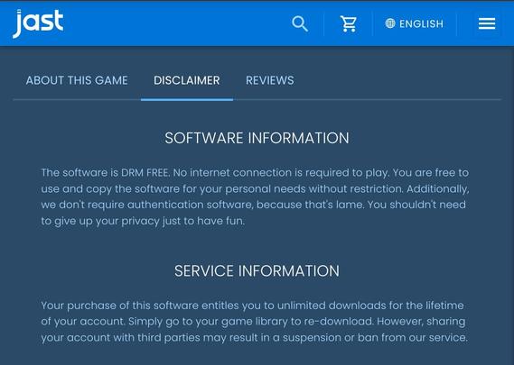 About this game. Disclaimer.

SOFTWARE INFORMATION

The software is DRM FREE. No internet connection is required to play. You are free to use and copy the software for your personal needs without restriction. Additionally, we don't require authentication software, because that's lame. You shouldn't need to give up your privacy just to have fun.

SERVICE INFORMATION

Your purchase of this software entitles you to unlimited downloads for the lifetime of your account. Simply go to your game library to re-download. However, sharing your account with third parties may result in a suspension or ban from our service.