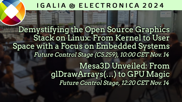 Banner announcing two talks by Christian Gmeiner at Electronica Fair 2024:

"Demystifying the Open Source Graphics Stack on Linux: From Kernel to User Space with a Focus on Embedded Systems" at 10:00 CET, Future Control Stage (C5.259).

"Mesa3D Unveiled: From glDrawArrays(…) to GPU Magic" at 12:20 CET, Future Control Stage (C5.259)
