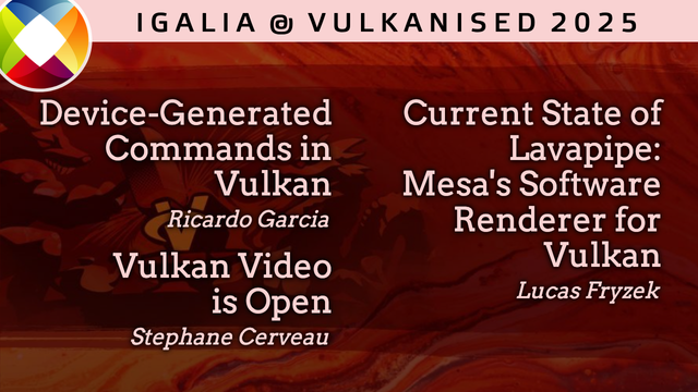 Igalia at Vulkanised 2025

"Device-Generated Commands in Vulkan" by Ricardo Garcia. Tuesday February 11, 2025 11:15.

"Vulkan Video is Open: Application Showcase" by Stéphane Cerveau. Wednesday February 12, 2025 14:45.

"Current State of Lavapipe: Mesa's Software Renderer for Vulkan" by Lucas Fryzek. Thursday February 13, 2025 14:15.