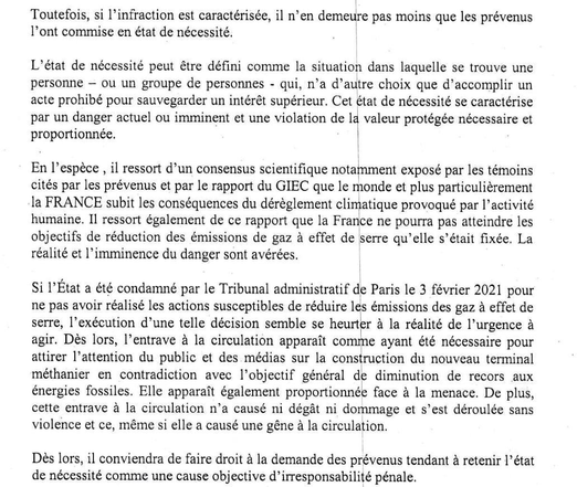 Extrait du jugement :

Si l'infraction est caractérisée, il n’en demeure pas moins que les prévenus l'ont commise en état de nécessité.

L’état de nécessité peut être défini comme la situation dans laquelle se trouve une personne qui n’a d’autre choix que d’accomplir un acte prohibé pour sauvegarder un intérêt supérieur. Il se caractérise par un danger actuel ou imminent et une violation de la valeur protégée nécessaire et proportionnée.

En l'espèce, il ressort d’un consensus scientifique que le monde subit les conséquences du dérèglement climatique provoqué par I"activité humaine. Il ressort également que la France ne pourra pas atteindre les objectifs de réduction des émissions de gaz a effet de serre qu’elle s’était fixée. La réalité et l’imminence du danger sont avérées.

Si I'Etat a été condamné pour ne pas avoir réalisé les actions susceptibles de réduire les émissions des gaz à effet de serre, I"exécution d’une telle décision semble se heurter a la réalité de l'urgence a agir. L’entrave a la circulation apparaît nécessaire pour attirer l'attention du public et des médias sur la construction du terminal méthanier en contradiction avec I'objectif général de diminution du recours aux énergies fossiles. Elle apparaît proportionnée face à la menace, n’a causé ni dégât ni dommage et s’est déroulée sans violence.

Dés lors, il conviendra de faire droit à la demande des prévenus tendant à retenir l'état de nécessité comme une cause objective d’irresponsabilité pénale.