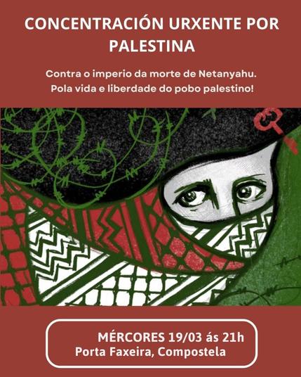 Um folheto digital que anuncia uma concentração urgente em apoio à Palestina. O texto inclúe os seguintes elementos:

    Título: "CONCENTRACIÓN URXENTE POR PALESTINA" 

    Subtítulo: "Contra o imperio da morte de Netanyahu. Pola vida e liberdade do pobo palestino!" 

    Data e Hora: "MÉRCORES 19/03 às 21h" 

    Local: "Porta Faxeira, Compostela".

O design é simples, com texto preto sobre um fundo branco. A mensagem é clara e direta, convocando as pessoas a se reunirem em apoio à causa palestina e em oposição às ações do primeiro-ministro israelense, Benjamin Netanyahu.
Tamén aparece a cara dunha muller cunha kefiya pasando entre uns arames que ten prendida na cabeza uha chave.