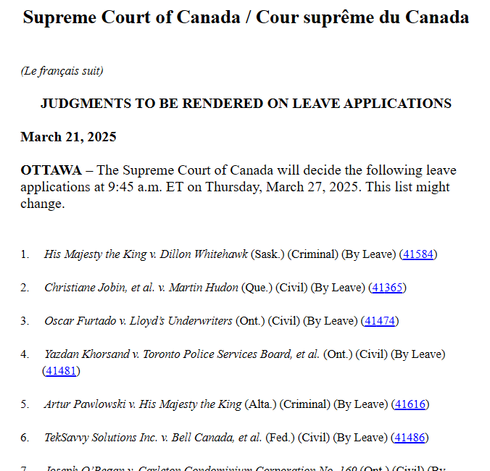 Screenshot with text:

Supreme Court of Canada / Cour suprême du Canada
(Le français suit)
JUDGMENTS TO BE RENDERED ON LEAVE APPLICATIONS
March 21, 2025

OTTAWA – The Supreme Court of Canada will decide the following leave applications at 9:45 a.m. ET on Thursday, March 27, 2025. This list might change.

 1.       His Majesty the King v. Dillon Whitehawk (Sask.) (Criminal) (By Leave) (41584)

2.       Christiane Jobin, et al. v. Martin Hudon (Que.) (Civil) (By Leave) (41365)

3.       Oscar Furtado v. Lloyd’s Underwriters (Ont.) (Civil) (By Leave) (41474)

4.       Yazdan Khorsand v. Toronto Police Services Board, et al. (Ont.) (Civil) (By Leave) (41481)

5.       Artur Pawlowski v. His Majesty the King (Alta.) (Criminal) (By Leave) (41616)

6.       TekSavvy Solutions Inc. v. Bell Canada, et al. (Fed.) (Civil) (By Leave) (41486)