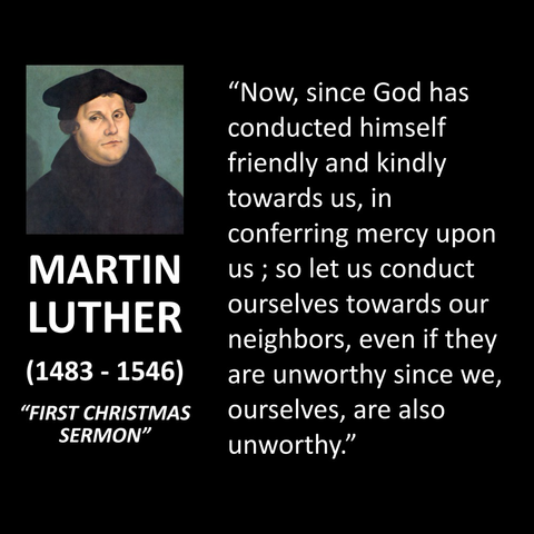 MARTIN LUTHER (1483 - 1546) "FIRST CHRISTMAS SERMON" "Now, since God has conducted himself friendly and kindly towards us, in conferring mercy upon us; so let us conduct ourselves towards our neighbors, even if they are unworthy since we, ourselves, are also unworthy."