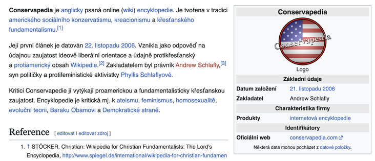 Screenshot z wikipedie:

Conservapedia je anglicky psaná online (wiki) encyklopedie. Je tvořena v tradici amerického sociálního konzervatismu, kreacionismu a křesťanského fundamentalismu.[1]

Její první článek je datován 22. listopadu 2006. Vznikla jako odpověď na údajnou zaujatost ideově liberální orientace a údajně protikřesťanský a protiamerický obsah Wikipedie.[2] Zakladatelem byl právník Andrew Schlafly,[3] syn političky a protifeministické aktivistky Phyllis Schlaflyové.

Kritici Conservapedie jí vytýkají proamerickou a fundamentalisticky křesťanskou zaujatost. Encyklopedie je kritická mj. k ateismu, feminismus, homosexualitě, evoluční teorii, Baraku Obamovi a Demokratické straně.

Conservapedia
Základní údaje
Datum založení	21. listopadu 2006
Zakladatel	Andrew Schlafly
Charakteristika firmy
Produkty	internetová encyklopedie
Identifikátory
Oficiální web	conservapedia.com


Odkaz na Wikipedii https://cs.wikipedia.org/wiki/Conservapedia
