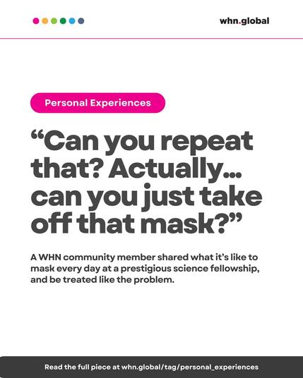 Color dots at the top left: pink, orange, green, cyan, and blue.
Top banner: “Personal Experiences” in white text on a pink background.
Logo at top right: whn.global.

Main quote (large text):

“Can you repeat that? Actually... can you just take off that mask?”

Supporting text (medium size):

A WHN community member shared what it’s like to mask every day at a prestigious science fellowship, and be treated like the problem.

Bottom bar:

Read the full piece at whn.global/tag/personal_experiences