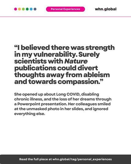 Color dots at the top left: pink, orange, green, cyan, and blue.
Top banner: “Personal Experiences” in white text on a pink background.
Logo at top right: whn.global.

Main quote (large text):

“I believed there was strength in my vulnerability. Surely scientists with Nature publications could divert thoughts away from ableism and towards compassion.”

Supporting text (medium size):

She opened up about Long COVID, disabling chronic illness, and the loss of her dreams through a PowerPoint presentation. Her colleagues smiled at the unmasked photo in her slides, and ignored everything else.

Bottom bar:

Read the full piece at whn.global/tag/personal_experiences