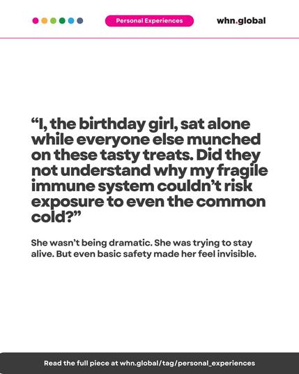 Color dots at the top left: pink, orange, green, cyan, and blue.
Top banner: “Personal Experiences” in white text on a pink background.
Logo at top right: whn.global.

Main quote (large text):

“I, the birthday girl, sat alone while everyone else munched on these tasty treats. Did they not understand why my fragile immune system couldn’t risk exposure to even the common cold?”

Supporting text (medium size):

She wasn’t being dramatic. She was trying to stay alive. But even basic safety made her feel invisible.

Bottom bar:

Read the full piece at whn.global/tag/personal_experiences