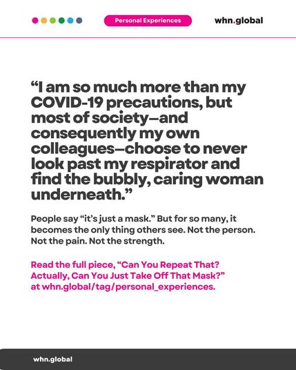 Color dots at the top left: pink, orange, green, cyan, and blue.
Top banner: “Personal Experiences” in white text on a pink background.
Logo at top right: whn.global.

Main quote (large text):

“I am so much more than my COVID-19 precautions, but most of society—and consequently my own colleagues—choose to never look past my respirator and find the bubbly, caring woman underneath.”

Supporting text (medium size):

People say “it’s just a mask.” But for so many, it becomes the only thing others see. Not the person. Not the pain. Not the strength.

Highlighted text (pink):

Read the full piece, “Can You Repeat That? Actually, Can You Just Take Off That Mask?” at whn.global/tag/personal_experiences

Bottom bar:

whn.global