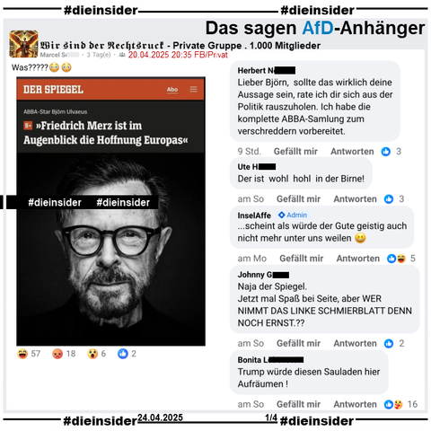 In der 1.000 Mitglieder großen privaten Gruppe "Wir sind der Rechtsruck" wird ein Spiegel Bericht mit "ABBA-Star Björn Ulvaeus: Friedrich Merz ist im Augenblick die Hoffnung Europas" geteilt.

Wir zeigen auf Slide 1 u.a. die Kommentare 
"Lieber Björn, sollte das wirklich deine Aussage sein, rate ich dir sich aus der Politik rauszuholen. Ich habe die komplette ABBA-Samlung zum verschreddern vorbereitet.", "Der ist wohl hohl in der Birne!", Admin InselAffe mit "...scheint als würde der Gute geistig auch nicht mehr unter uns weilen.", "Naja der Spiegel. Jetzt mal Spaß bei Seite, aber WER NIMMT DAS LINKE SCHMIERBLATT DENN NOCH ERNST.?" und "Trump würde diesen Sauladen hier Aufräumen!"