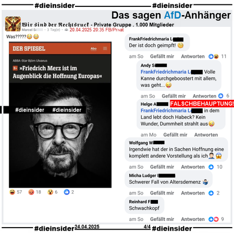 In der 1.000 Mitglieder großen privaten Gruppe "Wir sind der Rechtsruck" wird ein Spiegel Bericht mit "ABBA-Star Björn Ulvaeus: Friedrich Merz ist im Augenblick die Hoffnung Europas" geteilt.

Wir zeigen auf Slide 4 u.a. die Kommentare 
"Der ist doch geimpft!" mit den Antworten "Volle Kanne durchgeboostert mit allem,was geht.." und "in dem Land lebt doch Habeck? Kein Wunder, Dummheit strahlt aus. (Anmerkung: Das ist eine Falschbehauptung). Weiter zeigen wir hier noch "Irgendwie hat der in Sachen Hoffnung eine komplett andere Vorstellung als ich.", "Schwerer Fall von Altersdemenz." und "Schwachkopf."