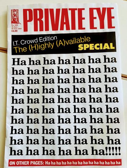 Private Eye

I.T. Crowd Edition 
The (H)ighly (A)available Special

Hahahahahahaha
hahahahahahaha
ha hahahahahaha 
hahahahahahaha
hahahahahahaha
hahahahahahaha
ha haha hahahaha
ha ha ha ha hahaha
hahaha hahahaha
ha ha ha ha ha ha!!!!!

On other pages: ha ha ha ha ha ha ha