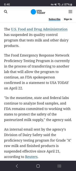 The Food Emergency Response Network Proficiency Testing Program is currently in the process of transferring to another lab that will allow the program to continue, an FDA spokesperson confirmed in a statement to USA TODAY on April 22.
"In the meantime, state and federal labs continue to analyze food samples, and FDA remains committed to working with states to protect the safety of the pasteurized milk supply," the agency said.
An internal email sent by the agency's Division of Dairy Safety said the proficiency testing program for Grade "A" raw milk and finished products is suspended effective since April 21, according to Reuters.