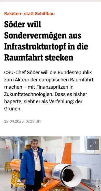 Raketen- statt Schiffbau

Söder will Sondervermögen aus
Infrastrukturtopf in die Raumfahrt stecken.

CSU-Chef Söder will die Bundesrepublik
zum Akteur der europaischen Raumfahrt
machen - mit Finanzspritzen in
Zukunftstechnologien. Dass es bisher
haperte, sieht er als Verfehlung: der
Grünen.

28.04.2025, 07.28 Uhr

f. e f-.).* i

R | ("/ : /"l 7 e '?'\ R "7 o . e