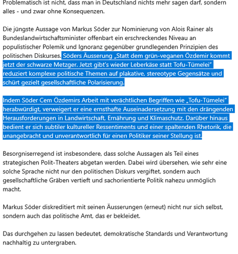 Problematisch ist nicht, dass man in Deutschland nichts mehr sagen darf, sondern alles - und zwar ohne Konsequenzen.

Die jüngste Aussage von Markus Söder zur Nominierung von Alois Rainer als Bundeslandwirtschaftsminister offenbart ein erschreckendes Niveau an populistischer Polemik und Ignoranz gegenüber grundlegenden Prinzipien des politischen Diskurses. Söders Äusserung „Statt dem grün-veganen Özdemir kommt jetzt der schwarze Metzger. Jetzt gibt’s wieder Leberkäse statt Tofu-Tümelei“ reduziert komplexe politische Themen auf plakative, stereotype Gegensätze und schürt gezielt gesellschaftliche Polarisierung.

Indem Söder Cem Özdemirs Arbeit mit verächtlichen Begriffen wie „Tofu-Tümelei“ herabwürdigt, verweigert er eine ernsthafte Auseinadersetzung mit den drängenden Herausforderungen in Landwirtschaft, Ernährung und Klimaschutz. Darüber hinaus bedient er sich subtiler kultureller Ressentiments und einer spaltenden Rhetorik, die unangebracht und unverantwortlich für einen Politiker seiner Stellung ist.

Besorgniserregend ist insbesondere, dass solche Aussagen als Teil eines strategischen Polit-Theaters abgetan werden. Dabei wird übersehen, wie sehr eine solche Sprache nicht nur den politischen Diskurs vergiftet, sondern auch gesellschaftliche Gräben vertieft und sachorientierte Politik nahezu unmöglich macht.