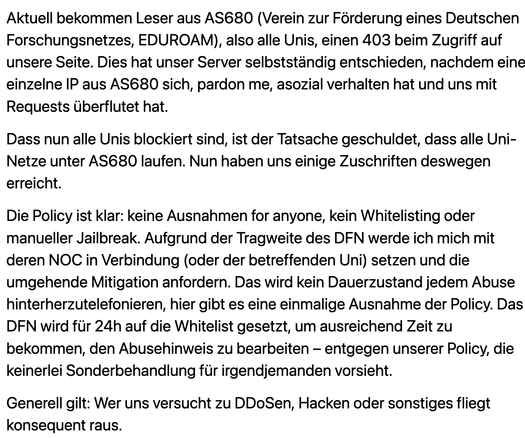Aktuell bekommen Leser aus AS680 (Verein zur Förderung eines Deutschen Forschungsnetzes, EDUROAM), also alle Unis, einen 403 beim Zugriff auf unsere Seite. Dies hat unser Server selbstständig entschieden, nachdem eine einzelne IP aus AS680 sich, pardon me, asozial verhalten hat und uns mit Requests überflutet hat. 

Dass nun alle Unis blockiert sind, ist der Tatsache geschuldet, dass alle Uni-Netze unter AS680 laufen. Nun haben uns einige Zuschriften deswegen erreicht. 

Die Policy ist klar: keine Ausnahmen for anyone, kein Whitelisting oder manueller Jailbreak. Aufgrund der Tragweite des DFN werde ich mich mit deren NOC in Verbindung (oder der betreffenden Uni) setzen und die umgehende Mitigation anfordern. Das wird kein Dauerzustand jedem Abuse hinterherzutelefonieren, hier gibt es eine einmalige Ausnahme der Policy. Das DFN wird für 24h auf die Whitelist gesetzt, um ausreichend Zeit zu bekommen, den Abusehinweis zu bearbeiten – entgegen unserer Policy, die keinerlei Sonderbehandlung für irgendjemanden vorsieht.

Generell gilt: Wer uns versucht zu DDoSen, Hacken oder sonstiges fliegt konsequent raus. 