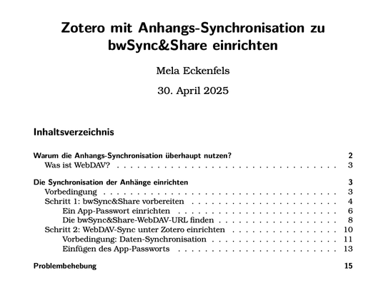Zotero mit Anhangs-Synchronisation zu
bwSync&Share einrichten
Mela Eckenfels
30. April 2025
Inhaltsverzeichnis
Warum die Anhangs-Synchronisation überhaupt nutzen? 2
Was ist WebDAV? . . . . . . . . . . . . . . . . . . . . . . . . . . . . . . . . . 3
Die Synchronisation der Anhänge einrichten 3
Vorbedingung . . . . . . . . . . . . . . . . . . . . . . . . . . . . . . . . . . . 3
Schritt 1: bwSync&Share vorbereiten . . . . . . . . . . . . . . . . . . . . . . 4
Ein App-Passwort einrichten . . . . . . . . . . . . . . . . . . . . . . . . 6
Die bwSync&Share-WebDAV-URL finden . . . . . . . . . . . . . . . . . . 8
Schritt 2: WebDAV-Sync unter Zotero einrichten . . . . . . . . . . . . . . . . 10
Vorbedingung: Daten-Synchronisation . . . . . . . . . . . . . . . . . . . 11
Einfügen des App-Passworts . . . . . . . . . . . . . . . . . . . . . . . . 13
Problembehebung 15
