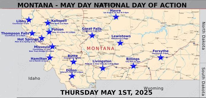 Billings: https://www.mobilize.us/mayday/event/776117/
Butte: https://www.mobilize.us/mayday/event/779641/
Dillon: https://www.mobilize.us/mayday/event/776919/
Forsythe: https://www.mobilize.us/mayday/event/778932/
Great Falls: https://www.mobilize.us/mayday/event/778998/
Hamilton: https://www.mobilize.us/mayday/event/781622/
Havre: https://www.mobilize.us/mayday/event/778204/
Hot Springs: https://www.mobilize.us/mobilize/event/783616/
Kalispell: https://www.mobilize.us/mobilize/event/783174/
Lewistown: https://www.mobilize.us/mayday/event/783752/
Libby: https://www.mobilize.us/mobilize/event/783491/
Livingston: https://www.mobilize.us/mayday/event/780902/
Missoula: https://actionnetwork.org/events/may-day-in-missoula
Missoula: https://www.mobilize.us/mobilize/event/782798/
Polson: https://www.facebook.com/lakecountydems
Thompson Falls: https://www.mobilize.us/mobilize/event/782505/

MAY DAY: NATIONAL DAY OF ACTION
MONTANA - THURSDAY MAY 1ST, 2025
#billings #butte #dillon #forsythe #greatfalls #hamilton #havre #hotsprings #kalispell #lewistown #libby #livingston #missoula #polson #thompsonfalls
#mtpol #mtleg #mtnews #montana
#mayday #nationaldayofaction #wearethemany
#mobilize #indivisible #mtdems
www.mobilize.us/mayday/
https://maydaystrong.org/
www.facebook.com/50501Montana
https://www.mobilize.us/
https://bsky.app/profile/50501montana.bsky.social
https://actionnetwork.org/
https://iamerica.org/

Billings:12-3, City Hall
Butte:6-7, Civic Center
Dillon:12-1:30, Veteran's Par