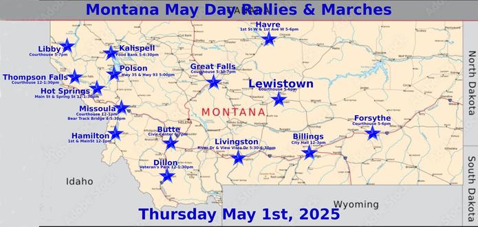 Billings: https://www.mobilize.us/mayday/event/776117/
Butte: https://www.mobilize.us/mayday/event/779641/
Dillon: https://www.mobilize.us/mayday/event/776919/
Forsythe: https://www.mobilize.us/mayday/event/778932/
Great Falls: https://www.mobilize.us/mayday/event/778998/
Hamilton: https://www.mobilize.us/mayday/event/781622/
Havre: https://www.mobilize.us/mayday/event/778204/
Hot Springs: https://www.mobilize.us/mobilize/event/783616/
Kalispell: https://www.mobilize.us/mobilize/event/783174/
Lewistown: https://www.mobilize.us/mayday/event/783752/
Libby: https://www.mobilize.us/mobilize/event/783491/
Livingston: https://www.mobilize.us/mayday/event/780902/
Missoula: https://actionnetwork.org/events/may-day-in-missoula
Missoula: https://www.mobilize.us/mobilize/event/782798/
Polson: https://www.facebook.com/lakecountydems
Thompson Falls: https://www.mobilize.us/mobilize/event/782505/

MAY DAY: NATIONAL DAY OF ACTION
MONTANA - THURSDAY MAY 1ST, 2025
#billings #butte #dillon #forsythe #greatfalls #hamilton #havre #hotsprings #kalispell #lewistown #libby #livingston #missoula #polson #thompsonfalls
#mtpol #mtleg #mtnews #montana
#mayday #nationaldayofaction #wearethemany
#mobilize #indivisible #mtdems
www.mobilize.us/mayday/
https://maydaystrong.org/
www.facebook.com/50501Montana
https://www.mobilize.us/
https://bsky.app/profile/50501montana.bsky.social
https://actionnetwork.org/
https://iamerica.org/

Billings:12-3, City Hall
Butte:6-7, Civic Center
Dillon:12-1:30, Veteran's Par