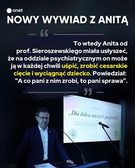 onet
NOWY WYWIAD Z ANITĄ
To wtedy Anita od prof. Sieroszewskiego miała usłyszeć, że na oddziale psychiatrycznym on może ją w każdej chwili uśpić, zrobić cesarskie cięcie i wyciągnąć dziecko. Powiedział: "A co pani z nim zrobi, to pani sprawa".


zdjęcie sieroszewskiego jak prowadzi wykład, w tle wyświetlone

Dla dobra naszych pacjentek"