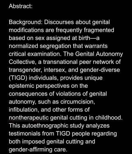 Abstract: 

Background: Discourses about genital modifications are frequently fragmented based on sex assigned at birth—a normalized segregation that warrants critical examination. The Genital Autonomy Collective, a transnational peer network of transgender, intersex, and gender-diverse (TIGD) individuals, provides unique epistemic perspectives on the consequences of violations of genital autonomy, such as circumcision, infibulation, and other forms of nontherapeutic genital cutting in childhood. This autoethnographic study analyzes testimonials from TIGD people regarding both imposed genital cutting and gender-affirming care.