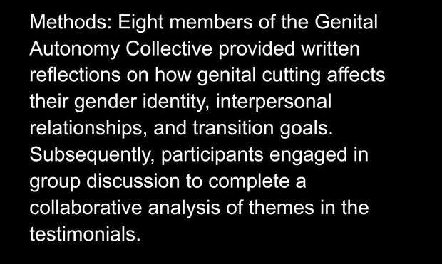 Methods: Eight members of the Genital Autonomy Collective provided written reflections on how genital cutting affects their gender identity, interpersonal relationships, and transition goals. Subsequently, participants engaged in group discussion to complete a collaborative analysis of themes in the testimonials.