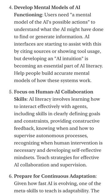 4. Develop Mental Models of AI
Functioning: Users need "a mental model of the Al's possible actions" to understand what the Al might have done to find or generate information. Al interfaces are starting to assist with this by citing sources or showing tool usage, but developing an "Al intuition" is becoming an essential part of Al literacy.
Help people build accurate mental models of how these systems work.
5. Focus on Human-AI Collaboration
Skills: Al literacy involves learning how to interact effectively with agents, including skills in clearly defining goals and constraints, providing constructive feedback, knowing when and how to supervise autonomous processes, recognizing when human intervention is necessary and developing self-reflective mindsets. Teach strategies for effective Al collaboration and supervision.
6. Prepare for Continuous Adaptation:
Given how fast Al is evolving, one of the meta-skills to teach is adaptability. The