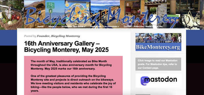 A screenshot from the bikemonterey.org home page includes a #Mastodon logo with link to our Mastodon account, the current Bicycling Monterey banner with photos of various Monterey County scenes (basket of produce, Big Sur hillside, Salinas Valley field, East Salinas mural, Pacific Grove coastal trail, Greenfield business with parked bikes, a Monterey historic garden gate and First Presbyterian Church bike parking with a welcome sign in Spanish, English, and Arabic.

Text reads: 16th Anniversary Gallery – Bicycling Monterey, May 2025
The month of May, traditionally celebrated as Bike Month throughout the USA, is also anniversary month for Bicycling Monterey. May 2025 marks our 16th anniversary.

One of the greatest pleasures of providing the Bicycling Monterey site and projects is direct outreach on the bikeways. We love meeting visitors and residents who celebrate the joy of biking—like the people below, who we met during the first 16 years.