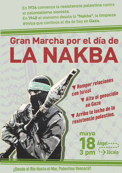 En 1936 comenzó la resistencia palestina contra el colonialismo sionista. 
En 1948 el sionismo desató la "Nakba", la limpieza étnica que hoy continúa en Gaza.

Gran Marcha por el día de LA NAKBA
▼ Romper relaciones con Israel
▼ Alto al genocidio en Gaza
▼ Arriba la lucha de la resistencia palestina.

18 de Mayo, 3pm, del Ángel al Zócalo
¡¡Desde el río hasta el mar, Palestina vencerá!!