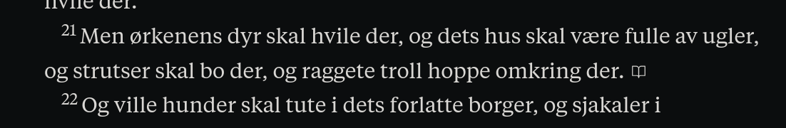 Men ørkenens dyr skal hvile der, og dets hus skal være fulle av ugler, og strutser skal bo der, og raggete troll hoppe omkring der. Og ville hunder skal tute i dets forlatte borger,