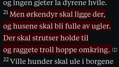 Men ørkendyr skal ligge der,
og husene skal bli fulle av ugler.
Der skal strutser holde til
og raggete troll hoppe omkring.
Ville hunder skal ule i borgene