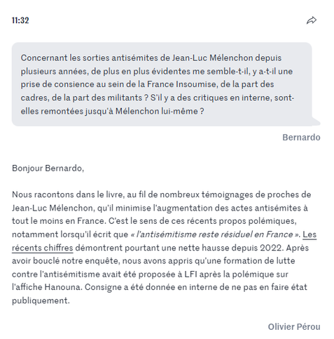 Concernant les sorties antisémites de Jean-Luc Mélenchon depuis plusieurs années, de plus en plus évidentes me semble-t-il, y a-t-il une prise de consience au sein de la France Insoumise, de la part des cadres, de la part des militants ? S'il y a des critiques en interne, sont-elles remontées jusqu'à Mélenchon lui-même ?

Bernardo

Bonjour Bernardo,

Nous racontons dans le livre, au fil de nombreux témoignages de proches de Jean-Luc Mélenchon, qu’il minimise l’augmentation des actes antisémites à tout le moins en France. C’est le sens de ces récents propos polémiques, notamment lorsqu’il écrit que « l’antisémitisme reste résiduel en France ». Les récents chiffres démontrent pourtant une nette hausse depuis 2022. Après avoir bouclé notre enquête, nous avons appris qu’une formation de lutte contre l’antisémitisme avait été proposée à LFI après la polémique sur l’affiche Hanouna. Consigne a été donnée en interne de ne pas en faire état publiquement.

Olivier Pérou

https://www.lemonde.fr/politique/live/2025/05/07/jean-luc-melenchon-et-lfi-au-c-ur-d-un-livre-enquete-posez-vos-questions-a-olivier-perou-coauteur-de-la-meute_6603764_823448.html