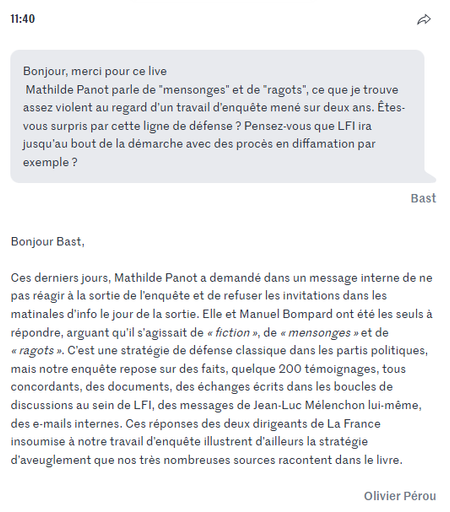 Bonjour, merci pour ce live
 Mathilde Panot parle de "mensonges" et de "ragots", ce que je trouve assez violent au regard d’un travail d’enquête mené sur deux ans. Êtes-vous surpris par cette ligne de défense ? Pensez-vous que LFI ira jusqu’au bout de la démarche avec des procès en diffamation par exemple ?
Bast
Bonjour Bast,

Ces derniers jours, Mathilde Panot a demandé dans un message interne de ne pas réagir à la sortie de l’enquête et de refuser les invitations dans les matinales d’info le jour de la sortie. Elle et Manuel Bompard ont été les seuls à répondre, arguant qu’il s’agissait de « fiction », de « mensonges » et de « ragots ». C’est une stratégie de défense classique dans les partis politiques, mais notre enquête repose sur des faits, quelque 200 témoignages, tous concordants, des documents, des échanges écrits dans les boucles de discussions au sein de LFI, des messages de Jean-Luc Mélenchon lui-même, des e-mails internes. Ces réponses des deux dirigeants de La France insoumise à notre travail d’enquête illustrent d’ailleurs la stratégie d’aveuglement que nos très nombreuses sources racontent dans le livre.

Olivier Pérou

https://www.lemonde.fr/politique/live/2025/05/07/jean-luc-melenchon-et-lfi-au-c-ur-d-un-livre-enquete-posez-vos-questions-a-olivier-perou-coauteur-de-la-meute_6603764_823448.html