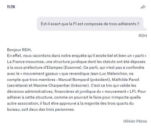 Est-il exact que la FI est composée de trois adhérents ?
RDH

Bonjour RDH,
En effet, nous racontons dans notre enquête qu’il existe bel et bien un « parti » La France insoumise, une structure juridique dont les statuts ont été déposés à la sous-préfecture d’Etampes (Essonne). Ce parti, qui n’est pas à confondre avec le « mouvement gazeux » que revendique Jean-Luc Mélenchon, ne compte que trois membres : Manuel Bompard (président), Mathilde Panot (secrétaire) et Maxime Charpentier (trésorier). C’est ce trio qui valide les décisions administratives, financières et juridique du « mouvement » LFI. Pour adhérer à cette structure, comme on pourrait le faire pour n’importe quelle autre association, il faut être approuvé à la majorité des trois quarts du bureau, soit deux des trois personnes.

Olivier Pérou

https://www.lemonde.fr/politique/live/2025/05/07/jean-luc-melenchon-et-lfi-au-c-ur-d-un-livre-enquete-posez-vos-questions-a-olivier-perou-coauteur-de-la-meute_6603764_823448.html