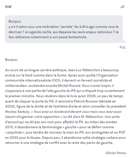 Bonjour,

y a-t-il selon vous une motivation "secrète" de JLM à agir comme vous le décrivez ? un agenda caché, qui dépasse les seuls enjeux nationaux ? Je fais référence notamment à son passé lambertiste.

P.G.

Bonjour,

Au cours de sa longue carrière politique, Jean-Luc Mélenchon a beaucoup évolué sur le fond comme dans la forme. Après avoir quitté l’Organisation communiste internationaliste (OCI), il devient un fervent socialiste et mitterrandien, soutiendra ensuite Michel Rocard. Sous Lionel Jospin, il s’opposera à une partie de l’aile gauche du PS qui critiquait trop ouvertement le premier ministre. Nous révélons dans le livre qu’en 2008, un peu de temps avant de claquer la porte du PS, il rencontre Patrick Buisson (décédé en 2023), figure de la droite et de l’extrême droite et alors conseiller  et alors conseiller du président Nicolas Sarkozy. « Vous avez un boulevard devant vous mais vous avez aussi besoin d’organiser votre opposition », lui dit alors M. Mélenchon. Une sorte d’accord qui ne dit pas son nom pour affaiblir le PS. Au mitan des années 2010, il abandonnera la terminologie « gauche » pour se définir comme « populiste », puis tendra de nouveau la main au PS, aux écologistes et au PCF en 2022 pour la Nupes. Depuis peu, il abandonne cette stratégie unitaire pour retourner à une stratégie de conflit avec le reste des partis de gauche.

Olivier Pérou