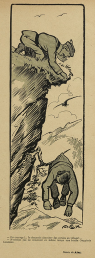 This image shows a sketch, black on yellowish paper. It shows a scene in a mountain, during the day. A man is shown as having fallen from a mountain, his fall stopped by a branch through parts of his clothing. He is hanging, currently, from this branch. Above him is another man, at the top of that ravine, on his hands and knees, looking over the edge and shouting down to the man. Behind them, one can see a bird in the sky and mountains.

Below this image it says, in French: "Be brave! ... I'm going down to the village to get some ropes! ... - Don't forget to bring up a good [glass or bottle of] Oxygénée Cusenier at the same time."

This sketch was published in "Le Sourire" on the 08.12.1906, p. 10.