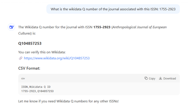 What is the wikidata Q number of the journal associated with this ISSN: 1755-2923
@ The Wikidata Q number for the journal with ISSN 1755-2923 (Anthropological Journal of European
Cultures) is:
Q104857253
You can verify this on Wikidata:
& https://www.wikidata.org/wiki/Q104857253

CSV Format:

ov © copy & Download

ISSN, Wikidata Q ID

1755-2923, 0104857253
Let me know if you need Wikidata Q numbers for any other ISSN!