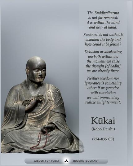 Buddhistdoor Quote for Today: 

The Buddhadharma is not far removed: it is within the mind and near at hand.
Suchness is not without: abandon the body and how could it be found? 
Delusion or awakening are both within us: the moment we raise the thought [of bodhi] we are already there. 
Neither wisdom nor ignorance is something other: if we practice with conviction we will immediately realize enlightenment. — Kūkai (Kōbō Daishi, 774–835 CE)

🔗 Explore more at BDG: buddhistdoor.net