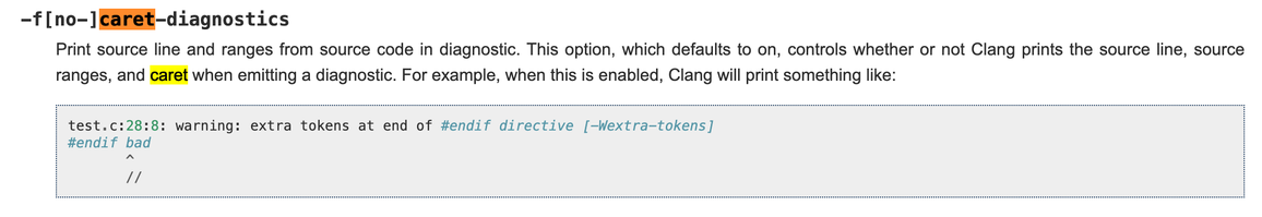 -f[no-]caret-diagnostics
Print source line and ranges from source code in diagnostic. This option, which defaults to on, controls whether or not Clang prints the source line, source ranges, and caret when emitting a diagnostic. For example, when this is enabled, Clang will print something like: