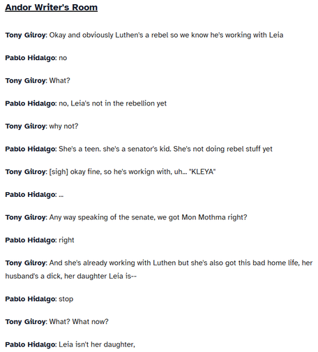 Andor Writer's Room
Tony Gilroy: Okay and obviously Luthen's a rebel so we know he's working with Leia

Pablo Hidalgo: no

Tony Gilroy: What?

Pablo Hidalgo: no, Leia's not in the rebellion yet

Tony Gilroy: why not?

Pablo Hidalgo: She's a teen. she's a senator's kid. She's not doing rebel stuff yet

Tony Gilroy: [sigh] okay fine, so he's workign with, uh... "KLEYA"

Pablo Hidalgo: ...

Tony Gilroy: Any way speaking of the senate, we got Mon Mothma right?

Pablo Hidalgo: right

Tony Gilroy: And she's already working with Luthen but she's also got this bad home life, her husband's a dick, her daughter Leia is--

Pablo Hidalgo: stop

Tony Gilroy: What? What now?

Pablo Hidalgo: Leia isn't her daughter,