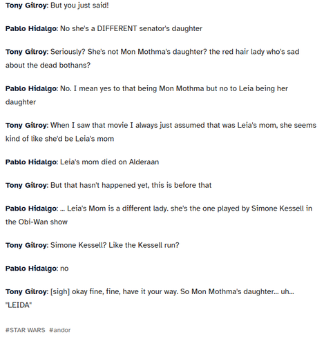 Andor Writer's Room
Tony Gilroy: Okay and obviously Luthen's a rebel so we know he's working with Leia

Pablo Hidalgo: no

Tony Gilroy: What?

Pablo Hidalgo: no, Leia's not in the rebellion yet

Tony Gilroy: why not?

Pablo Hidalgo: She's a teen. she's a senator's kid. She's not doing rebel stuff yet

Tony Gilroy: [sigh] okay fine, so he's workign with, uh... "KLEYA"

Pablo Hidalgo: ...

Tony Gilroy: Any way speaking of the senate, we got Mon Mothma right?

Pablo Hidalgo: right

Tony Gilroy: And she's already working with Luthen but she's also got this bad home life, her husband's a dick, her daughter Leia is--

Pablo Hidalgo: stop

Tony Gilroy: What? What now?

Pablo Hidalgo: Leia isn't her daughter,