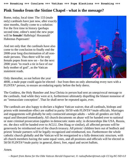 +++ Breaking +++ Conclave +++ Vatikan +++ Pope Elections +++ Breaking +++

Pink Smoke from the Sistine Chapel - what is the message?

Rome, today local time: The 133 (male only) cardinals have just now, after exactly nine months, finally come to a solution: For the first time in history (perhaps second time, editor's note) the new pope will be female! Halleluja! Hosannah! Habemus Papessam!

And not only that: the cardinals have also come to the conclusion to finally end the 2000-year long discrimination of all non-male persons. Thus there will be only female popes from now on – for the next 2000 years "to reach a tie in face of our holy mother of god", as the Vatican statement reads.

Only thereafter, so not before the year 4000, a male pope could again be elected – but from then on only alternating every turn with a FLINTA* person, to ensure an enduring equity before the holy deess.

The Goddess, the Holy Banshee and Jesa Christa in person had sent an unequivocal message to the cardinals. And while they were at it, furthermore ultimately dispelling the blatant nonsense of an "immaculate conception". That lie shall never be repeated again, ever.

The cardinals are also happy to declare a highest Vatican waiver, that all cardinals, bishops and priests with immediate effect are staffed in parity 50/50 with FLINTA*/male officials. Marriages and engagements will globally be only contracted amongst adults – while all genders are fully equal and liberated immediately. All church… …