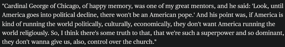 "Cardinal George of Chicago, of happy memory, was one of my great mentors, and he said: 'Look, until America goes into political decline, there won't be an American pope.' And his point was, if America is kind of running the world politically, culturally, economically, they don't want America running the world religiously. So, I think there's some truth to that, that we're such a superpower and so dominant, they don't wanna give us, also, control over the church."
