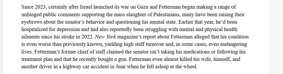 Since 2023, certainly after Israel launched its war on Gaza and Fetterman began making a range of
unhinged public comments supporting the mass slaughter of Palestinians, many have been raising their
eyebrows about the senator’s behavior and questioning his mental state. Earlier that year, he’d been
hospitalized for depression and had also reportedly been struggling with mental and physical health
ailments since his stroke in 2022. New York magazine's report about Fetterman alleged that his condition
is even worse than previously known, yielding high staff turnover and, in some cases, even endangering
lives. Fetterman’s former chief of staff claimed the senator isn’t taking his medications or following his
treatment plan and that he recently bought a gun. Fetterman even almost killed his wife, himself, and
another driver in a highway car accident in June when he fell asleep at the wheel.