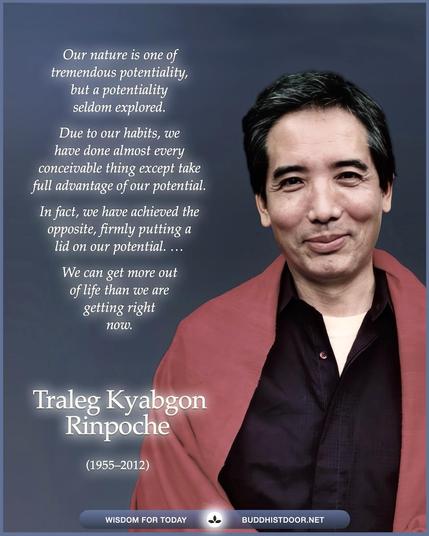 Buddhistdoor Quote for Today: 

Our nature is one of tremendous potentiality, but a potentiality seldom explored. Due to our habits, we have done almost every conceivable thing except take full advantage of our potential. In fact, we have achieved the opposite, firmly putting a lid on our potential. ... We can get more out of life than we are getting right now. — Traleg Kyabgon Rinpoche (1955–2012)

🔗 Explore more at BDG: buddhistdoor.net