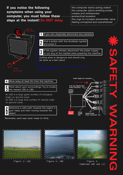 Poster titled "Safety warning" that includes text boxes, a graphic of an old CRT-style computer and a diagram of a motherboard.
If you notice the following symptoms when using your computer, you must follow these steps at the instant! 
the computer starts acting violent
the computer starts emitting smoke
unease and restlessness
Existential boredom
the urge to increase shareholder value
feeling uninspired and overwhelmed.
If you can, physically disconnect any cameras.
Find a button with the shutdown symbol
and press it.
If the system refuses, disconnect the power supply
or cut any of the marked wires powering the machine.
Cutting wires is dangerous and should only be done as a last resort. Move away at least 2m from the machine. Think about your surroundings. Try to locate the nearest LGS or LBS. An LGS is a large green surface of biological origin on ground cover.
An LBS is a large blue object of natural origin on ground cover. Determine a safe path towards the object in your head, and start moving towards the object. 
At the bottom of the poster, there are 3 blurred images: 1: LGS, green landscape with hills in the background, 2: frozen blue lake, 3 light blue lake with fields in the background as seen from a hilltop