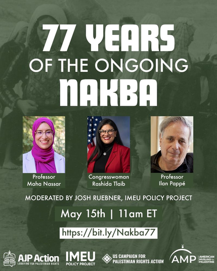 graphic for IMEU Policy Project event, May 15 2025 @ 11am ET:

77 YEARS OF THE ONGOING NAKBA

photos (from left to right): 
Professor Maha Nassar, Congresswoman Rashida Tlaib, Professor Ilan Pappé
MODERATED BY JOSH RUEBNER, IMEU POLICY PROJECT 

logos of sponsors (at bottom, from left to right)
AJP Action, IMEU Policy Project, US Campaign for Palestinian Rights Action, American Muslims for Palestine